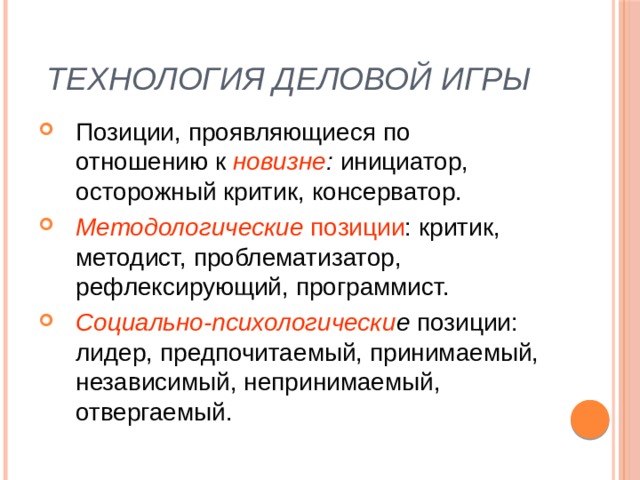 Технология деловой игры Позиции, проявляющиеся по отношению к новизне : инициатор, осторожный критик, консерватор. Методологические позиции : критик, методист, проблематизатор, рефлексирующий, программист. Социально-психологически е позиции: лидер, предпочитаемый, принимаемый, независимый, непринимаемый, отвергаемый. 