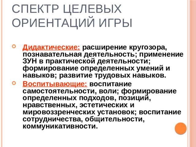 Спектр целевых ориентаций игры Дидактические: расширение кругозора, познавательная деятельность; применение ЗУН в практической деятельности; формирование определенных умений и навыков; развитие трудовых навыков. Воспитывающие: воспитание самостоятельности, воли; формирование определенных подходов, позиций, нравственных, эстетических и мировоззренческих установок; воспитание сотрудничества, общительности, коммуникативности. 