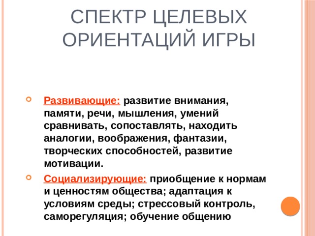 Спектр целевых ориентаций игры   Развивающие: развитие внимания, памяти, речи, мышления, умений сравнивать, сопоставлять, находить аналогии, воображения, фантазии, творческих способностей, развитие мотивации. Социализирующие: приобщение к нормам и ценностям общества; адаптация к условиям среды; стрессовый контроль, саморегуляция; обучение общению 