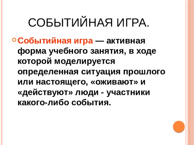 Событийная игра. Событийная игра — активная форма учебного занятия, в ходе которой моделируется определенная ситуация прошлого или настоящего, «оживают» и «действуют» люди - участники какого-либо события .  