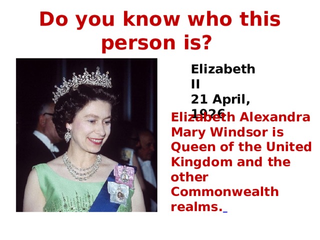 Do you know who this person is? Elizabeth II 21 April, 1926 Elizabeth Alexandra Mary Windsor is Queen of the United Kingdom and the other Commonwealth realms.  