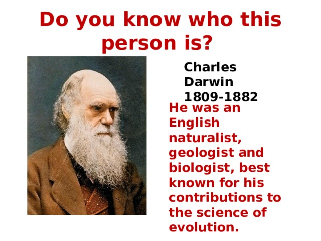 Do you know who this person is? Charles Darwin 1809-1882 He was an English naturalist, geologist and biologist, best known for his contributions to the science of evolution.  