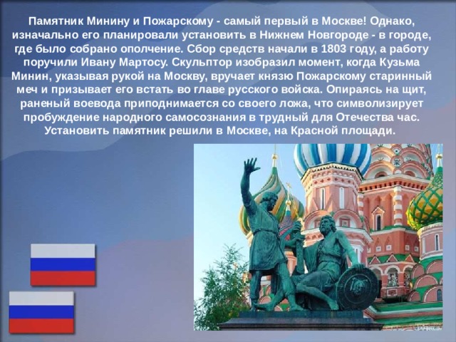 Памятник Минину и Пожарскому - самый первый в Москве! Однако, изначально его планировали установить в Нижнем Новгороде - в городе, где было собрано ополчение. Сбор средств начали в 1803 году, а работу поручили Ивану Мартосу. Скульптор изобразил момент, когда Кузьма Минин, указывая рукой на Москву, вручает князю Пожарскому старинный меч и призывает его встать во главе русского войска. Опираясь на щит, раненый воевода приподнимается со своего ложа, что символизирует пробуждение народного самосознания в трудный для Отечества час. Установить памятник решили в Москве, на Красной площади. 