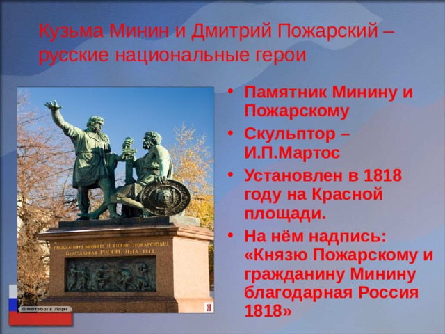 Кузьма Минин и Дмитрий Пожарский – русские национальные герои Памятник Минину и Пожарскому Скульптор – И.П.Мартос Установлен в 1818 году на Красной площади. На нём надпись: «Князю Пожарскому и гражданину Минину благодарная Россия 1818» 
