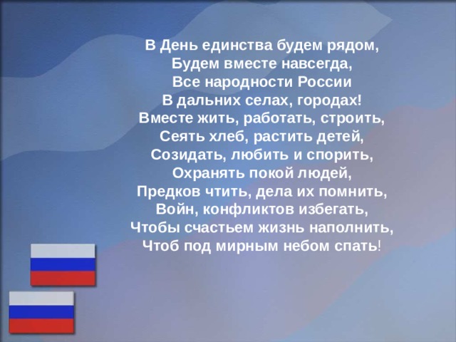 В День единства будем рядом, Будем вместе навсегда, Все народности России В дальних селах, городах! Вместе жить, работать, строить, Сеять хлеб, растить детей, Созидать, любить и спорить, Охранять покой людей, Предков чтить, дела их помнить, Войн, конфликтов избегать, Чтобы счастьем жизнь наполнить, Чтоб под мирным небом спать ! 