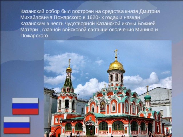 Казанский собор был построен на средства князя Дмитрия Михайловича Пожарского в 1620- х годах и назван Казанским в честь чудотворной Казанской иконы Божией Матери , главной войсковой святыни ополчения Минина и Пожарского 