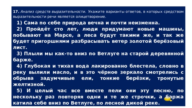 17.  Анализ средств выразительности.  Укажите варианты ответов, в которых средством выразительности речи является олицетворение. 1) Сама по себе природа вечна и почти неизменна. 2) Пройдёт сто лет, люди придумают новые машины, побывают на Марсе, а леса будут такими же, и так же будет пригоршнями разбрасывать ветер золотой берёзовый лист. 3) Плыли мы как-то вниз по Ветлуге на старой деревянной барже. 4) Глубокая и тихая вода лакированно блестела, словно в реку вылили масло, и в это чёрное зеркало смотрелись с обрыва задумчивые ели, тонкие берёзки, тронутые желтизной. 5) И целый час все вместе пели они эту песню, по нескольку раз повторяя одни и те же строчки, а баржа катила себе вниз по Ветлуге, по лесной дикой реке. 