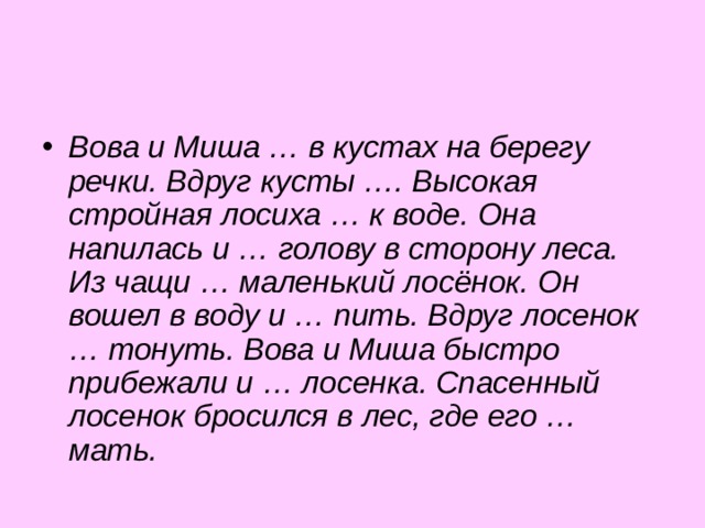 Вова и Миша … в кустах на берегу речки. Вдруг кусты …. Высокая стройная лосиха … к воде. Она напилась и … голову в сторону леса. Из чащи … маленький лосёнок. Он вошел в воду и … пить. Вдруг лосенок … тонуть. Вова и Миша быстро прибежали и … лосенка. Спасенный лосенок бросился в лес, где его … мать. 