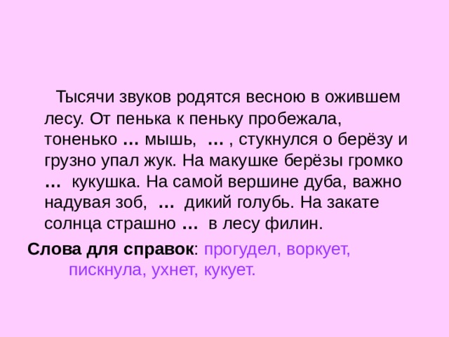  Тысячи звуков родятся весною в ожившем лесу. От пенька к пеньку пробежала, тоненько …  мышь,  …  , стукнулся о берёзу и грузно упал жук. На макушке берёзы громко …  кукушка. На самой вершине дуба, важно надувая зоб,  …  дикий голубь. На закате солнца страшно  …   в лесу филин. Слова для справок : прогудел, воркует, пискнула, ухнет, кукует. 