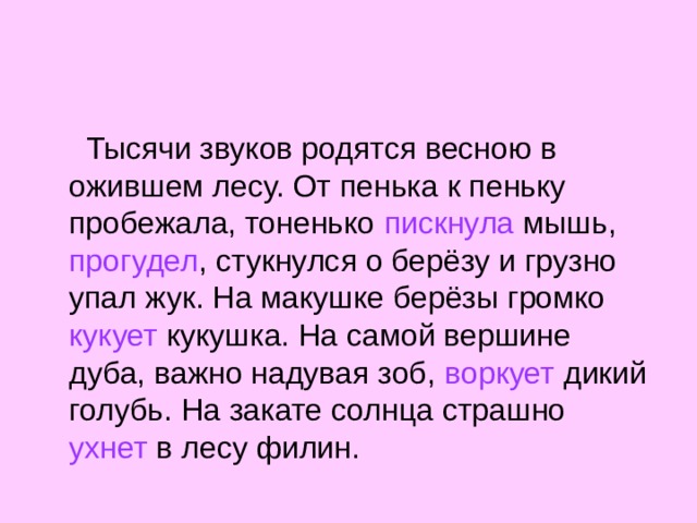  Тысячи звуков родятся весною в ожившем лесу. От пенька к пеньку пробежала, тоненько пискнула мышь, прогудел , стукнулся о берёзу и грузно упал жук. На макушке берёзы громко кукует кукушка. На самой вершине дуба, важно надувая зоб, воркует дикий голубь. На закате солнца страшно ухнет в лесу филин. 