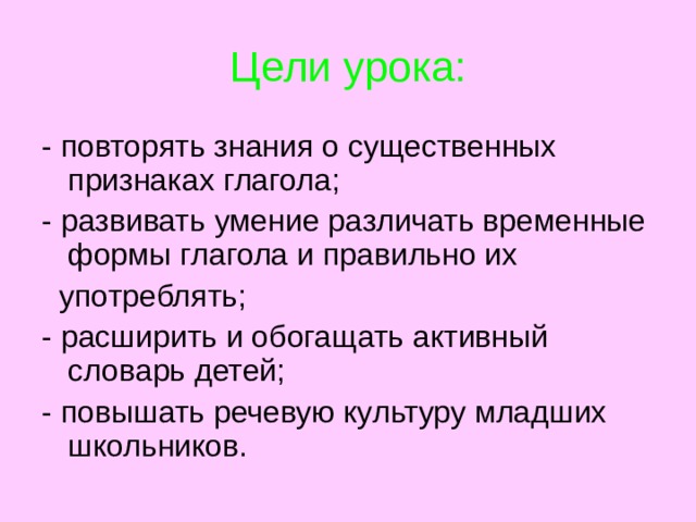 Цели урока: - повторять знания о существенных признаках глагола; - развивать умение различать временные формы глагола и правильно их  употреблять; - расширить и обогащать активный словарь детей; - повышать речевую культуру младших школьников. 