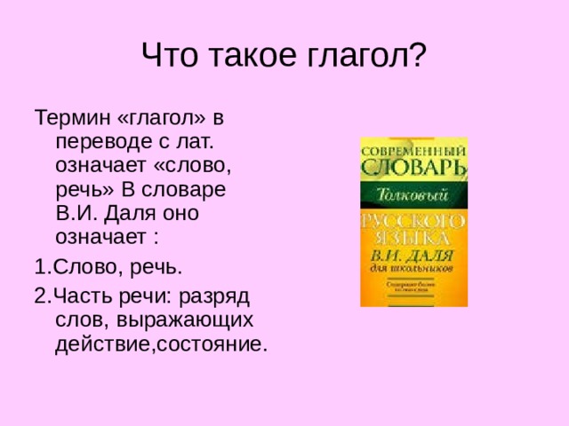 Что такое глагол? Термин «глагол» в переводе с лат. означает «слово, речь» В словаре В.И. Даля оно означает : 1.Слово, речь. 2.Часть речи: разряд слов, выражающих действие,состояние. 