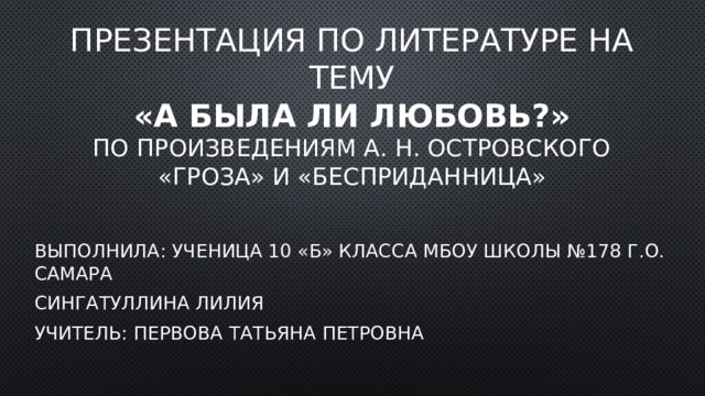 ПрезеНТАЦИЯ ПО ЛИТЕРАТУРЕ НА ТЕМУ  «а БЫЛА ЛИ ЛЮБОВЬ?»  по произведениям А. Н. Островского  «Гроза» и «бесприданница» Выполнила: ученица 10 «Б» класса мбоу Школы №178 г.о. Самара Сингатуллина Лилия Учитель: Первова Татьяна Петровна 