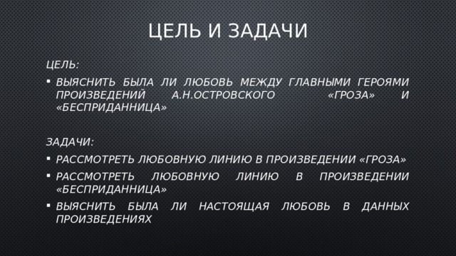 Цель и задачи Цель: Выяснить была ли любовь между главными героями произведений А.Н.Островского «Гроза» и «Бесприданница»  Задачи: Рассмотреть любовную линию в произведении «Гроза» Рассмотреть любовную линию в произведении «Бесприданница» Выяснить была ли настоящая любовь в данных произведениях 