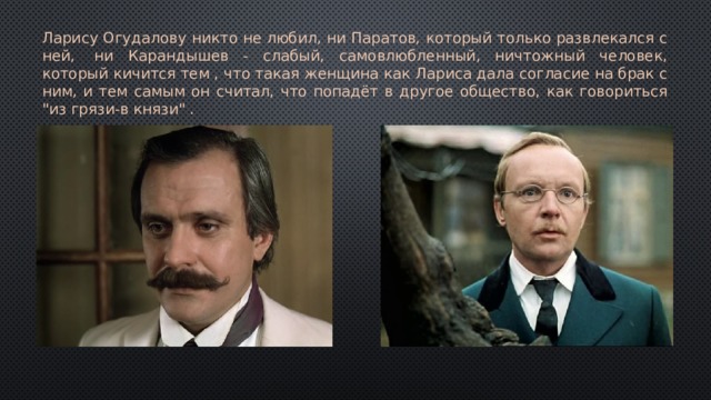 Ларису Огудалову никто не любил, ни Паратов, который только развлекался с ней,  ни Карандышев - слабый, самовлюбленный, ничтожный человек, который кичится тем , что такая женщина как Лариса дала согласие на брак с ним, и тем самым он считал, что попадёт в другое общество, как говориться 