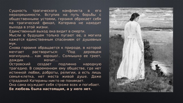 Сущность трагического конфликта в его неразрешимости. Вступив на путь борьбы с общественными устоями, героиня обрекает себя на трагический финал, Катерина не находит выхода в этой жизни. Единственный выход она видит в смерти. Мысли о будущем только пугают ее, а могила кажется единственным спасением от душевных мук. Снова героиня обращается к природе, в которой мечтает раствориться: 