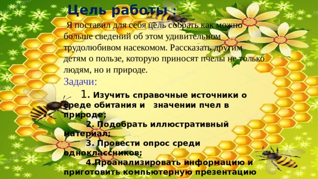  Цель работы :  Я поставил для себя цель собрать как можно больше сведений об этом удивительном трудолюбивом насекомом. Рассказать другим детям о пользе, которую приносят пчелы не только людям, но и природе. Задачи:  1 . Изучить справочные источники о среде обитания и значении пчел в природе;  2. Подобрать иллюстративный материал;  3. Провести опрос среди одноклассников;  4.Проанализировать информацию и приготовить компьютерную презентацию для защиты проекта. 