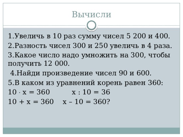 Вычисли 1.Увеличь в 10 раз сумму чисел 5 200 и 400. 2.Разность чисел 300 и 250 увеличь в 4 раза. 3.Какое число надо умножить на 300, чтобы получить 12 000.  4.Найди произведение чисел 90 и 600. 5.В каком из уравнений корень равен 360: 10  х = 360  х : 10 = 36  10 + х = 360  х – 10 = 360?  