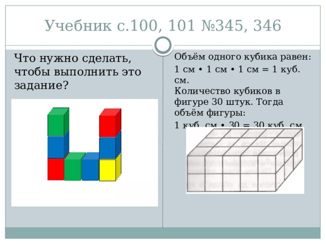 Учебник с.100, 101 №345, 346 Что нужно сделать, чтобы выполнить это задание? Объём одного кубика равен: 1 см • 1 см • 1 см = 1 куб. см.  Количество кубиков в фигуре 30 штук. Тогда объём фигуры: 1 куб. см • 30 = 30 куб. см. 