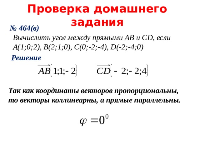 Проверка домашнего задания № 464(в) Вычислить угол между прямыми AB и CD , если A( 1;0;2), В(2;1;0), С(0;-2;-4), D (-2;-4;0) Решение  Так как координаты векторов пропорциональны, то векторы коллинеарны, а прямые параллельны. 