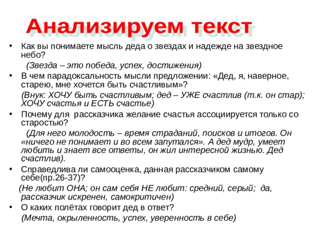 Как вы понимаете мысль деда о звездах и надежде на звездное небо?  (Звезда – это победа, успех, достижения) В чем парадоксальность мысли предложении: «Дед, я, наверное, старею, мне хочется быть счастливым»?  (Внук: ХОЧУ быть счастливым; дед – УЖЕ счастлив (т.к. он стар); ХОЧУ счастья и ЕСТЬ счастье) Почему для рассказчика желание счастья ассоциируется только со старостью?  (Для него молодость – время страданий, поисков и итогов. Он «ничего не понимает и во всем запутался». А дед мудр, умеет любить и знает все ответы, он жил интересной жизнью. Дед счастлив). Справедлива ли самооценка, данная рассказчиком самому себе(пр.26-37)?  (Не любит ОНА; он сам себя НЕ любит: средний, серый; да, рассказчик искренен, самокритичен) О каких полётах говорит дед в ответ?  (Мечта, окрыленность, успех, уверенность в себе) 