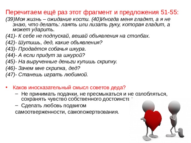 Перечитаем ещё раз этот фрагмент и предложения 51-55: (39)Моя жизнь – ожидание кости. (40)Иногда меня гладят, а я не знаю, что делать: лаять или лизать руку, которая гладит, а может ударить. (41)- К себе не подпускай, вешай объявления на столбах. (42)- Шутишь, дед, какие объявления? (43)- Продаётся собачья шкура. (44)- А если придут за шкурой? (45)- На вырученные деньги купишь скрипку. (46)- Зачем мне скрипка, дед? (47)- Станешь играть любимой. Каков иносказательный смысл советов деда? Не принимать подачки, не пресмыкаться и не озлобляться, сохранять чувство собственного достоинства. Сделать любовь подвигом Не принимать подачки, не пресмыкаться и не озлобляться, сохранять чувство собственного достоинства. Сделать любовь подвигом самоотверженности, самопожертвования. самоотверженности, самопожертвования. 