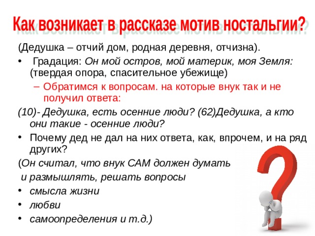 (Дедушка – отчий дом, родная деревня, отчизна).  Градация: Он мой остров, мой материк, моя Земля: (твердая опора, спасительное убежище) Обратимся к вопросам. на которые внук так и не получил ответа: Обратимся к вопросам. на которые внук так и не получил ответа: (10)- Дедушка, есть осенние люди? (62)Дедушка, а кто они такие - осенние люди? Почему дед не дал на них ответа, как, впрочем, и на ряд других? ( Он считал, что внук САМ должен думать  и размышлять, решать вопросы смысла жизни любви самоопределения и т.д.) 