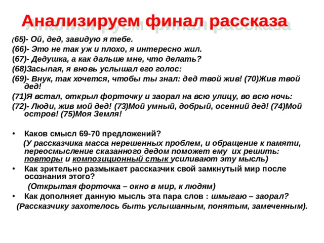 ( 65)- Ой, дед, завидую я тебе. (66)- Это не так уж и плохо, я интересно жил. ( 67)- Дедушка, а как дальше мне, что делать? (68)Засыпая, я вновь услышал его голос: (69)- Внук, так хочется, чтобы ты знал: дед твой жив! (70)Жив твой дед! (71)Я встал, открыл форточку и заорал на всю улицу, во всю ночь: (72)- Люди, жив мой дед! (73)Мой умный, добрый, осенний дед! (74)Мой остров! (75)Моя Земля!  Каков смысл 69-70 предложений?  (У рассказчика масса нерешенных проблем, и обращение к памяти, переосмысление сказанного дедом поможет ему их решить: повторы и композиционный стык усиливают эту мысль) Как зрительно размыкает рассказчик свой замкнутый мир после осознания этого?  (Открытая форточка – окно в мир, к людям) Как дополняет данную мысль эта пара слов : шмыгаю – заорал?  (Рассказчику захотелось быть услышанным, понятым, замеченным). 