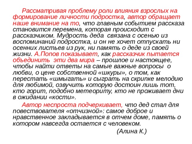  Рассматривая проблему роли влияния взрослых на формирование личности подростка , автор обращает наше внимание на то , что главным событием рассказа становится перемена, которая происходит с рассказчиком. Мудрость деда связана с осенью из воспоминаний подростка, и он не хочет отпускать ни осенних листьев из рук, ни память о деде из своей жизни. А.Попов показывает , как рассказчик пытается объединить эти два мира – прошлое и настоящее, чтобы найти ответы на самые важные вопросы о любви, о цене собственной «шкуры», о том, как перестать «шмыгать» и сыграть на скрипке мелодию для любимой, озвучить которую достоин лишь тот, кто горит, подобно метеориту, кто не проживает дни в ожидании «кости».  Автор неспроста подчеркивает, что дед стал для повествователя «отчизной»: самое доброе и нравственное закладывается в отчем доме, память о котором навсегда остается с человеком.  (Алина К.) 