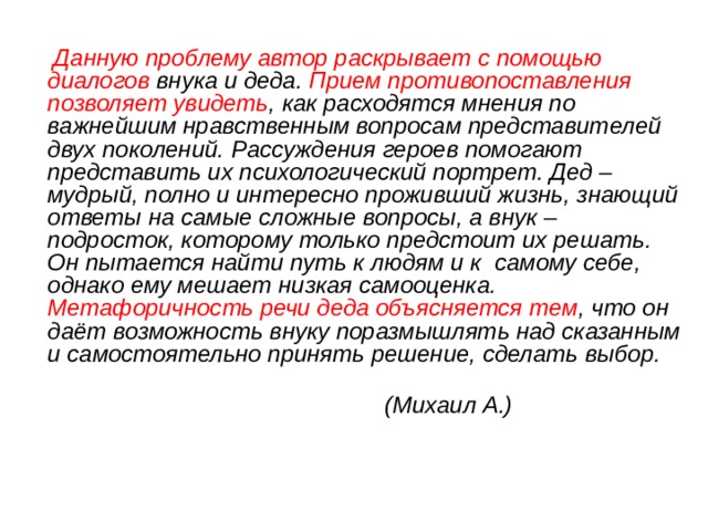  Данную проблему автор раскрывает с помощью диалогов внука и деда. Прием противопоставления позволяет увидеть , как расходятся мнения по важнейшим нравственным вопросам представителей двух поколений. Рассуждения героев помогают представить их психологический портрет. Дед – мудрый, полно и интересно проживший жизнь, знающий ответы на самые сложные вопросы, а внук – подросток, которому только предстоит их решать. Он пытается найти путь к людям и к самому себе, однако ему мешает низкая самооценка. Метафоричность речи деда объясняется тем , что он даёт возможность внуку поразмышлять над сказанным и самостоятельно принять решение, сделать выбор.  (Михаил А.) 