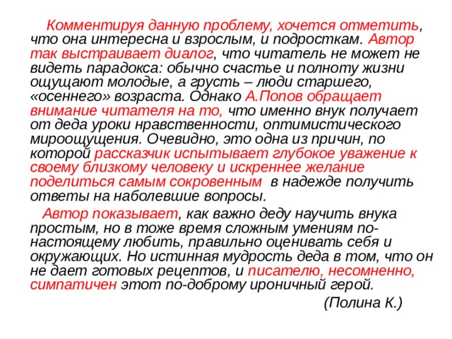  Комментируя данную проблему, хочется отметить , что она интересна и взрослым, и подросткам. Автор так выстраивает диалог , что читатель не может не видеть парадокса: обычно счастье и полноту жизни ощущают молодые, а грусть – люди старшего, «осеннего» возраста. Однако А.Попов обращает внимание читателя на то, что именно внук получает от деда уроки нравственности, оптимистического мироощущения. Очевидно, это одна из причин, по которой рассказчик испытывает глубокое уважение к своему близкому человеку и искреннее желание поделиться самым сокровенным в надежде получить ответы на наболевшие вопросы.  Автор показывает , как важно деду научить внука простым, но в тоже время сложным умениям по-настоящему любить, правильно оценивать себя и окружающих. Но истинная мудрость деда в том, что он не дает готовых рецептов, и писателю, несомненно, симпатичен этот по-доброму ироничный герой.  (Полина К.) 