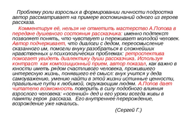  Проблему роли взрослых в формировании личности подростка автор рассматривает на примере воспоминаний одного из героев рассказа.  Комментируя её, нельзя не отметить мастерство А.Попова в передаче душевного состояния рассказчика: именно подтекст позволяет понять, что чувствует и переживает молодой человек. Автор подчеркивает, что диалоги с дедом, переосмысление сказанного им, помогли внуку разобраться в сложнейших нравственных и психологических проблемах: ретроспектива помогает увидеть диалектику души рассказчика . Используя контраст как композиционный прием, автор показал , как важно в юности иметь рядом счастливого человека, прожившего интересную жизнь, понявшего её смысл: внук учится у деда самоуважению, умению найти в этой жизни истинные ценности, правильные пути к любимой, окружающим людям. А.Попов дает читателю возможность поверить в силу подобного влияния взрослого человека: «осенний» дед и его уроки всегда живы в памяти героя рассказа. Его внутреннее перерождение, возрождение уже начались.  (Сергей Г.) 