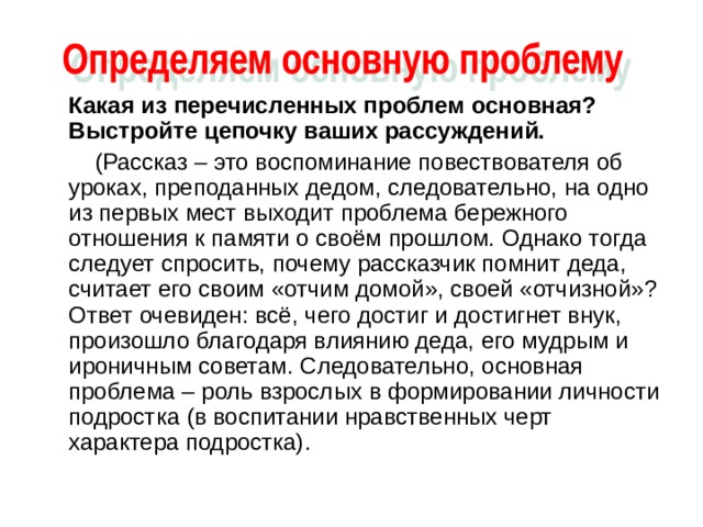  Какая из перечисленных проблем основная? Выстройте цепочку ваших рассуждений.  (Рассказ – это воспоминание повествователя об уроках, преподанных дедом, следовательно, на одно из первых мест выходит проблема бережного отношения к памяти о своём прошлом. Однако тогда следует спросить, почему рассказчик помнит деда, считает его своим «отчим домой», своей «отчизной»? Ответ очевиден: всё, чего достиг и достигнет внук, произошло благодаря влиянию деда, его мудрым и ироничным советам. Следовательно, основная проблема – роль взрослых в формировании личности подростка (в воспитании нравственных черт характера подростка). 