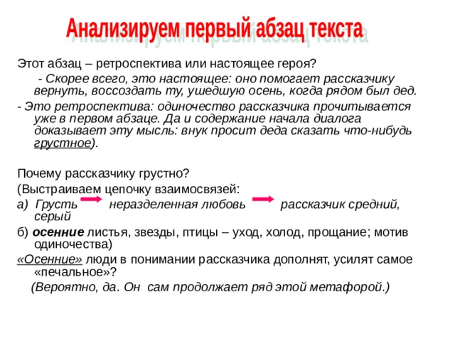 Этот абзац – ретроспектива или настоящее героя?  - Скорее всего, это настоящее: оно помогает рассказчику вернуть, воссоздать ту, ушедшую осень, когда рядом был дед. - Это ретроспектива: одиночество рассказчика прочитывается уже в первом абзаце. Да и содержание начала диалога доказывает эту мысль: внук просит деда сказать что-нибудь  грустное ). Почему рассказчику грустно? (Выстраиваем цепочку взаимосвязей: а) Грусть неразделенная любовь рассказчик средний, серый б) осенние листья, звезды, птицы – уход, холод, прощание; мотив одиночества) «Осенние» люди в понимании рассказчика дополнят, усилят самое «печальное»?  (Вероятно, да. Он сам продолжает ряд этой метафорой . ) 