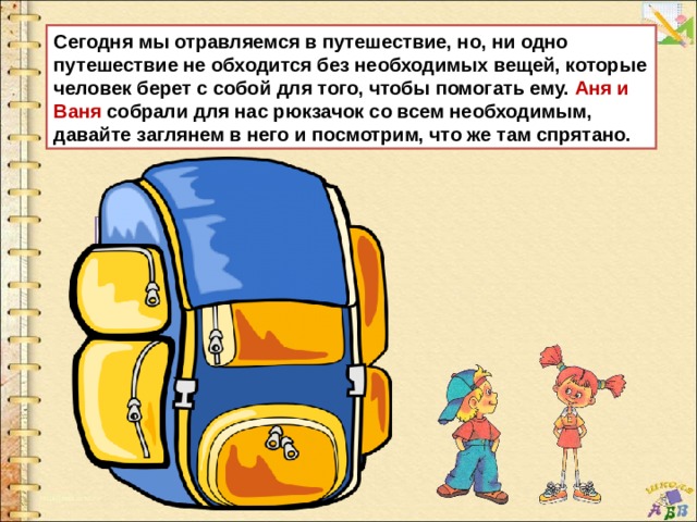 Сегодня мы отравляемся в путешествие, но, ни одно путешествие не обходится без необходимых вещей, которые человек берет с собой для того, чтобы помогать ему. Аня и Ваня собрали для нас рюкзачок со всем необходимым, давайте заглянем в него и посмотрим, что же там спрятано. 