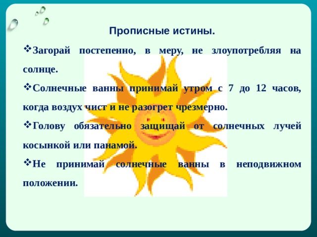 Прописные истины. Загорай постепенно, в меру, не злоупотребляя на солнце. Солнечные ванны принимай утром с 7 до 12 часов, когда воздух чист и не разогрет чрезмерно. Голову обязательно защищай от солнечных лучей косынкой или панамой. Не принимай солнечные ванны в неподвижном положении. 