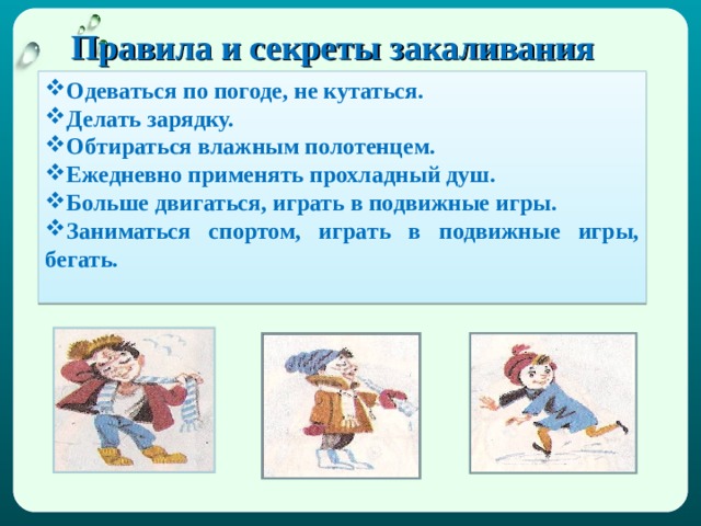 Правила и секреты закаливания   Одеваться по погоде, не кутаться. Делать зарядку. Обтираться влажным полотенцем. Ежедневно применять прохладный душ. Больше двигаться, играть в подвижные игры. Заниматься спортом, играть в подвижные игры, бегать. 