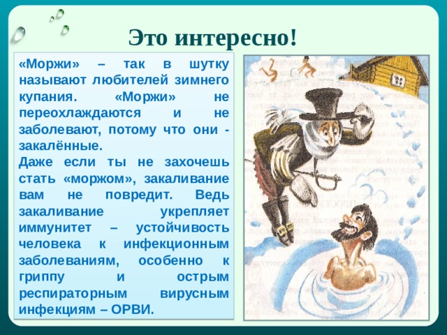 Это интересно! «Моржи» – так в шутку называют любителей зимнего купания. «Моржи» не переохлаждаются и не заболевают, потому что они - закалённые. Даже если ты не захочешь стать «моржом», закаливание вам не повредит. Ведь закаливание укрепляет иммунитет – устойчивость человека к инфекционным заболеваниям, особенно к гриппу и острым респираторным вирусным инфекциям – ОРВИ. 