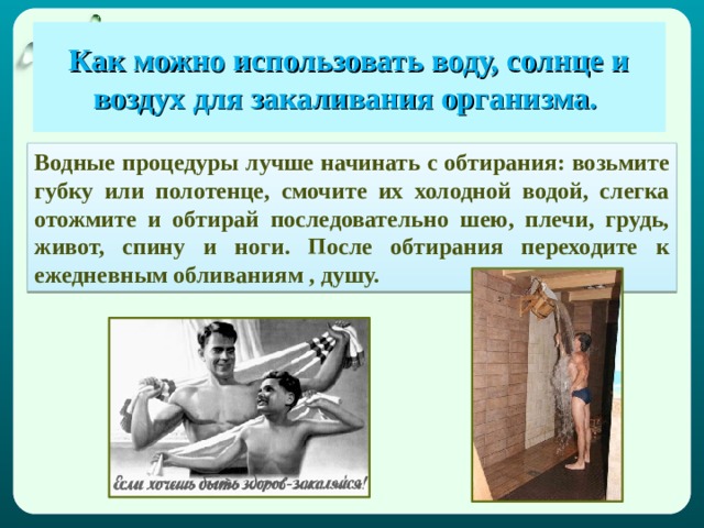  Как можно использовать воду, солнце и воздух для закаливания организма.   Водные процедуры лучше начинать с обтирания: возьмите губку или полотенце, смочите их холодной водой, слегка отожмите и обтирай последовательно шею, плечи, грудь, живот, спину и ноги. После обтирания переходите к ежедневным обливаниям , душу. 
