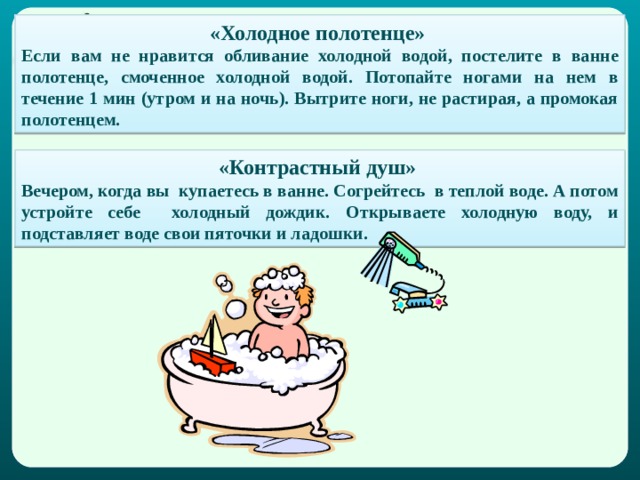 «Холодное полотенце» Если вам не нравится обливание холодной водой, постелите в ванне полотенце, смоченное холодной водой. Потопайте ногами на нем в течение 1 мин (утром и на ночь). Вытрите ноги, не растирая, а промокая полотенцем. «Контрастный душ» Вечером, когда вы купаетесь в ванне. Согрейтесь в теплой воде. А потом устройте себе холодный дождик. Открываете холодную воду, и подставляет воде свои пяточки и ладошки. 