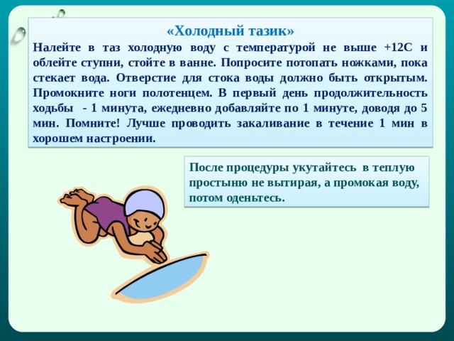 «Холодный тазик» Налейте в таз холодную воду с температурой не выше +12С и облейте ступни, стойте в ванне. Попросите потопать ножками, пока стекает вода. Отверстие для стока воды должно быть открытым. Промокните ноги полотенцем. В первый день продолжительность ходьбы - 1 минута, ежедневно добавляйте по 1 минуте, доводя до 5 мин. Помните! Лучше проводить закаливание в течение 1 мин в хорошем настроении. После процедуры укутайтесь в теплую простыню не вытирая, а промокая воду, потом оденьтесь. 