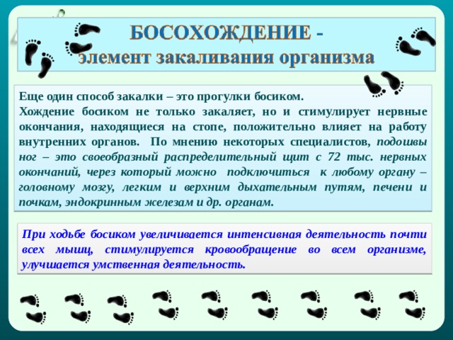 Еще один способ закалки – это прогулки босиком. Хождение босиком не только закаляет, но и стимулирует нервные окончания, находящиеся на стопе, положительно влияет на работу внутренних органов. По мнению некоторых специалистов , подошвы ног – это своеобразный распределительный щит с 72 тыс. нервных окончаний, через который можно подключиться к любому органу – головному мозгу, легким и верхним дыхательным путям, печени и почкам, эндокринным железам и др. органам. При ходьбе босиком увеличивается интенсивная деятельность почти всех мышц, стимулируется кровообращение во всем организме, улучшается умственная деятельность. 