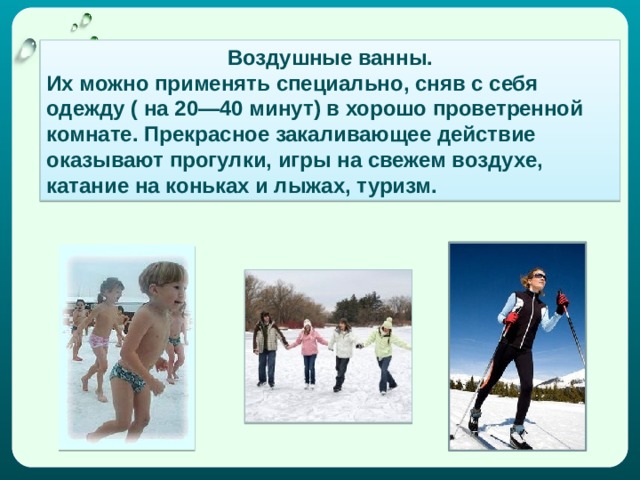 Воздушные ванны. Их можно применять специально, сняв с себя одежду ( на 20—40 минут) в хорошо проветренной комнате. Прекрасное закаливающее действие оказывают прогулки, игры на свежем воздухе, катание на коньках и лыжах, туризм. 