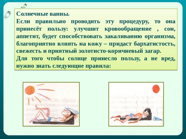 Солнечные ванны. Если правильно проводить эту процедуру, то она принесёт пользу: улучшит кровообращение , сон, аппетит, будет способствовать закаливанию организма, благоприятно влиять на кожу – придаст бархатистость, свежесть и приятный золотисто-коричневый загар. Для того чтобы солнце принесло пользу, а не вред, нужно знать следующие правила: 