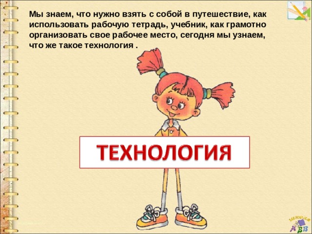 Мы знаем, что нужно взять с собой в путешествие, как использовать рабочую тетрадь, учебник, как грамотно организовать свое рабочее место, сегодня мы узнаем, что же такое технология . 