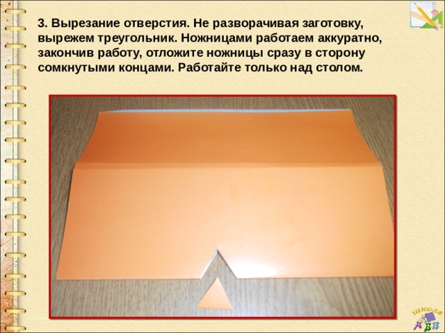 3. Вырезание отверстия. Не разворачивая заготовку, вырежем треугольник. Ножницами работаем аккуратно, закончив работу, отложите ножницы сразу в сторону сомкнутыми концами. Работайте только над столом. 