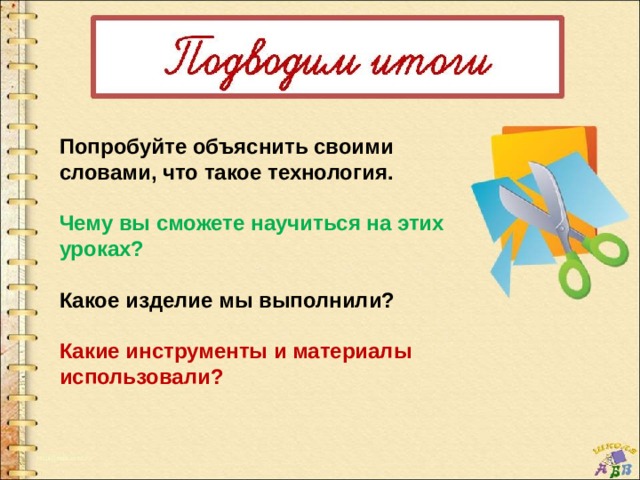 Попробуйте объяснить своими словами, что такое технология.  Чему вы сможете научиться на этих уроках?  Какое изделие мы выполнили?  Какие инструменты и материалы использовали? 