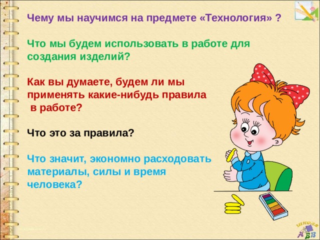 Чему мы научимся на предмете «Технология» ?  Что мы будем использовать в работе для создания изделий?  Как вы думаете, будем ли мы применять какие-нибудь правила  в работе?  Что это за правила?  Что значит, экономно расходовать материалы, силы и время человека? 