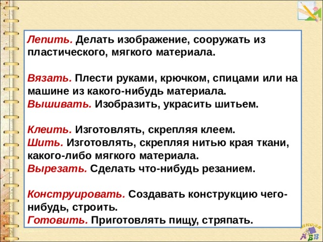 Лепить. Делать изображение, сооружать из пластического, мягкого материала.  Вязать. Плести руками, крючком, спицами или на машине из какого-нибудь материала. Вышивать. Изобразить, украсить шитьем.  Клеить. Изготовлять, скрепляя клеем. Шить. Изготовлять, скрепляя нитью края ткани, какого-либо мягкого материала. Вырезать. Сделать что-нибудь резанием.  Конструировать. Создавать конструкцию чего-нибудь, строить. Готовить. Приготовлять пищу, стряпать. 