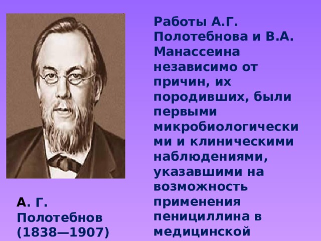 Работы А.Г. Полотебнова и В.А. Манассеина независимо от причин, их породивших, были первыми микробиологическими и клиническими наблюдениями, указавшими на возможность применения пенициллина в медицинской практике. А . Г. Полотебнов (1838—1907)  